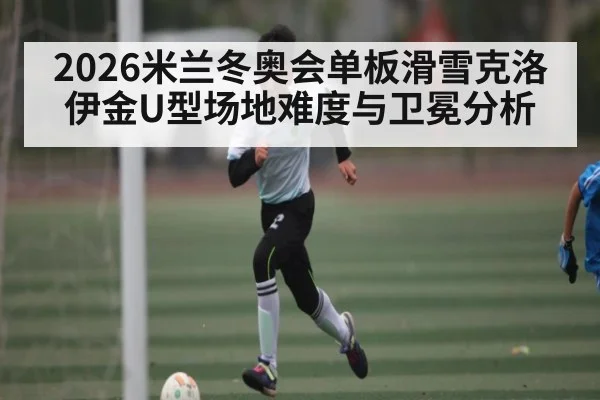 2026米兰冬奥会单板滑雪克洛伊金U型场地难度与卫冕分析